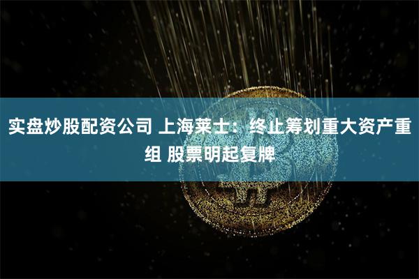 实盘炒股配资公司 上海莱士：终止筹划重大资产重组 股票明起复牌