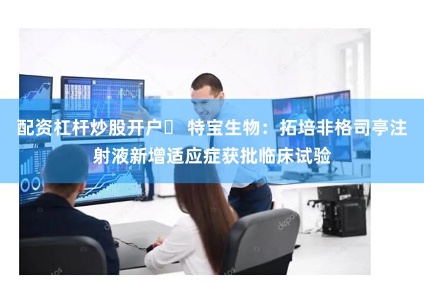 配资杠杆炒股开户	 特宝生物：拓培非格司亭注射液新增适应症获批临床试验