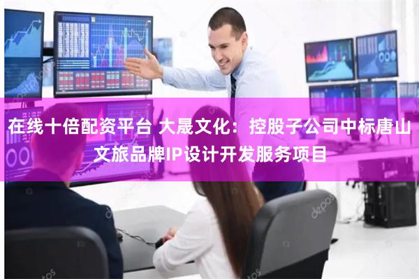 在线十倍配资平台 大晟文化：控股子公司中标唐山文旅品牌IP设计开发服务项目