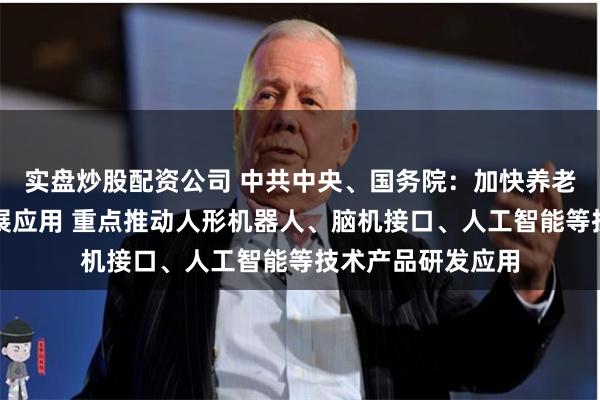 实盘炒股配资公司 中共中央、国务院：加快养老科技和信息化发展应用 重点推动人形机器人、脑机接口、人工智能等技术产品研发应用