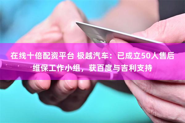 在线十倍配资平台 极越汽车：已成立50人售后维保工作小组，获百度与吉利支持