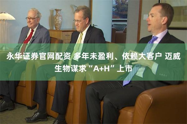 永华证券官网配资 多年未盈利、依赖大客户 迈威生物谋求“A+H”上市