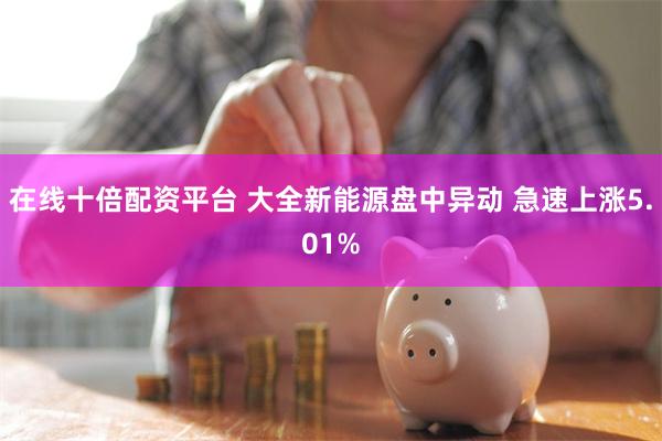 在线十倍配资平台 大全新能源盘中异动 急速上涨5.01%