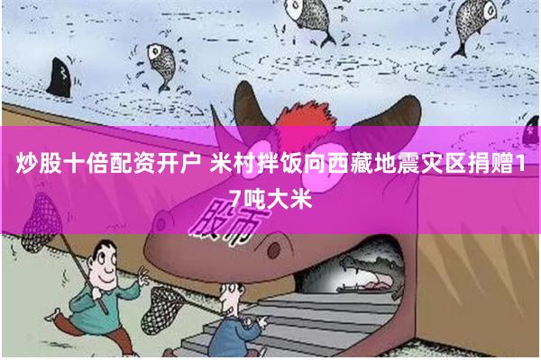 炒股十倍配资开户 米村拌饭向西藏地震灾区捐赠17吨大米