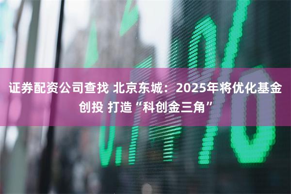证券配资公司查找 北京东城：2025年将优化基金创投 打造“科创金三角”