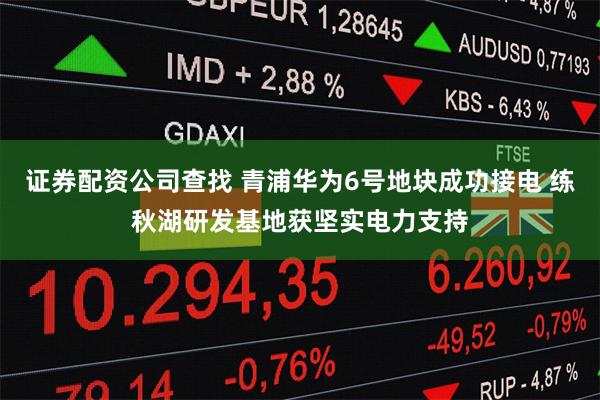证券配资公司查找 青浦华为6号地块成功接电 练秋湖研发基地获坚实电力支持