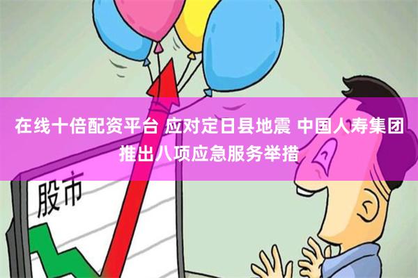 在线十倍配资平台 应对定日县地震 中国人寿集团推出八项应急服务举措