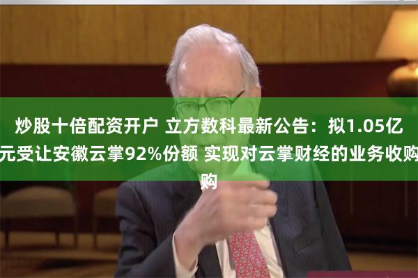 炒股十倍配资开户 立方数科最新公告：拟1.05亿元受让安徽云掌92%份额 实现对云掌财经的业务收购