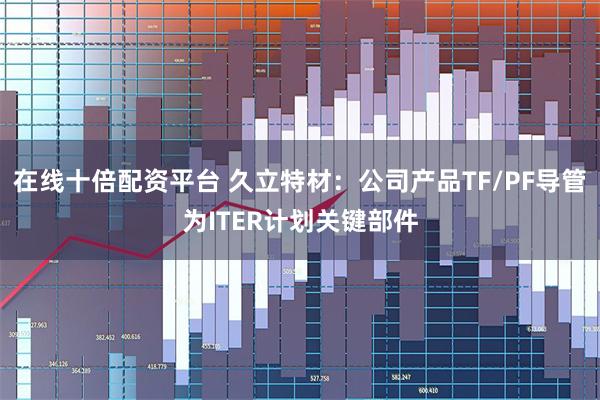 在线十倍配资平台 久立特材：公司产品TF/PF导管为ITER计划关键部件