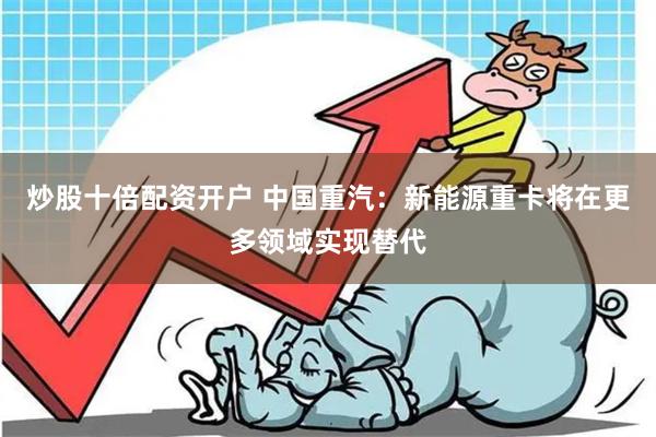 炒股十倍配资开户 中国重汽：新能源重卡将在更多领域实现替代