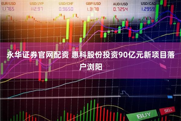 永华证券官网配资 惠科股份投资90亿元新项目落户浏阳