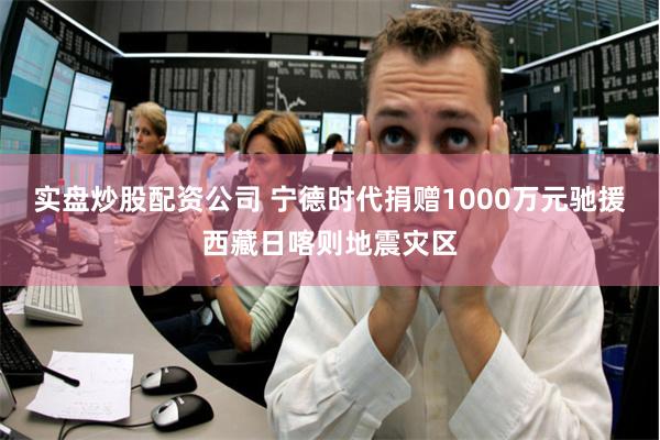 实盘炒股配资公司 宁德时代捐赠1000万元驰援西藏日喀则地震灾区