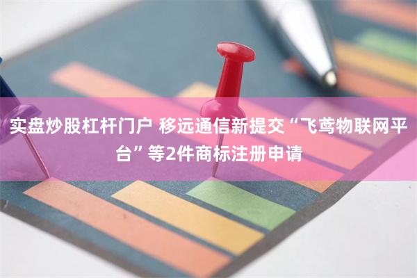 实盘炒股杠杆门户 移远通信新提交“飞鸢物联网平台”等2件商标注册申请