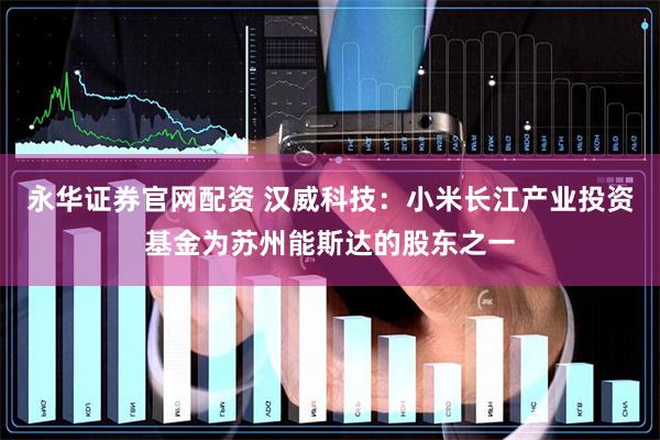 永华证券官网配资 汉威科技：小米长江产业投资基金为苏州能斯达的股东之一