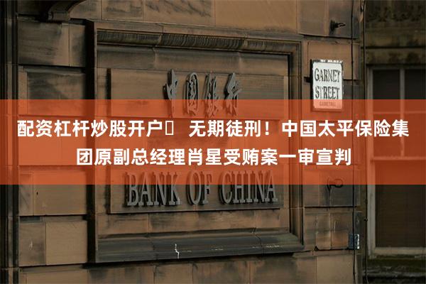 配资杠杆炒股开户	 无期徒刑！中国太平保险集团原副总经理肖星受贿案一审宣判